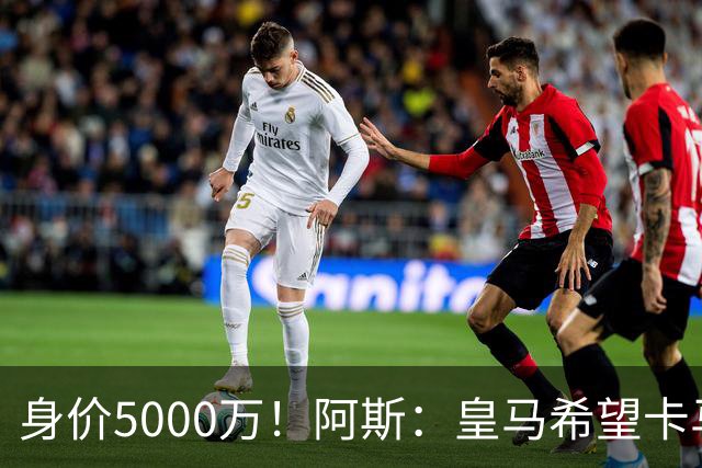 身价5000万！阿斯：皇马希望卡马文加卖6000万，他是阵容最弱一环